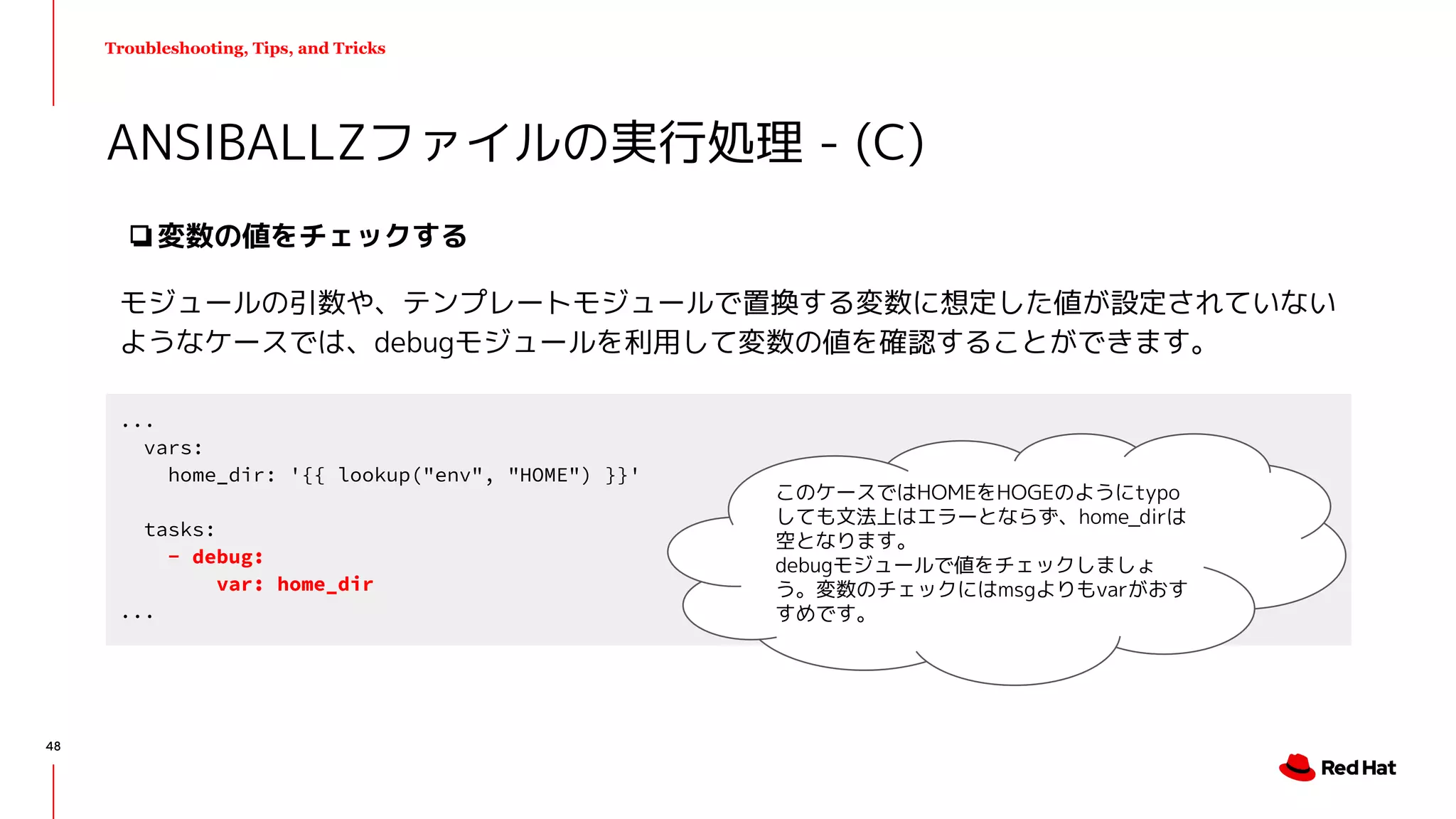 Troubleshooting, Tips, and Tricks
❏変数の値をチェックする
モジュールの引数や、テンプレートモジュールで置換する変数に想定した値が設定されていない
ようなケースでは、debugモジュールを利用して変数の値を確認することができます。
ANSIBALLZファイルの実行処理 - (C)
...
vars:
home_dir: '{{ lookup("env", "HOME") }}'
tasks:
- debug:
var: home_dir
...
このケースではHOMEをHOGEのようにtypo
しても文法上はエラーとならず、home_dirは
空となります。
debugモジュールで値をチェックしましょ
う。変数のチェックにはmsgよりもvarがおす
すめです。
48
 