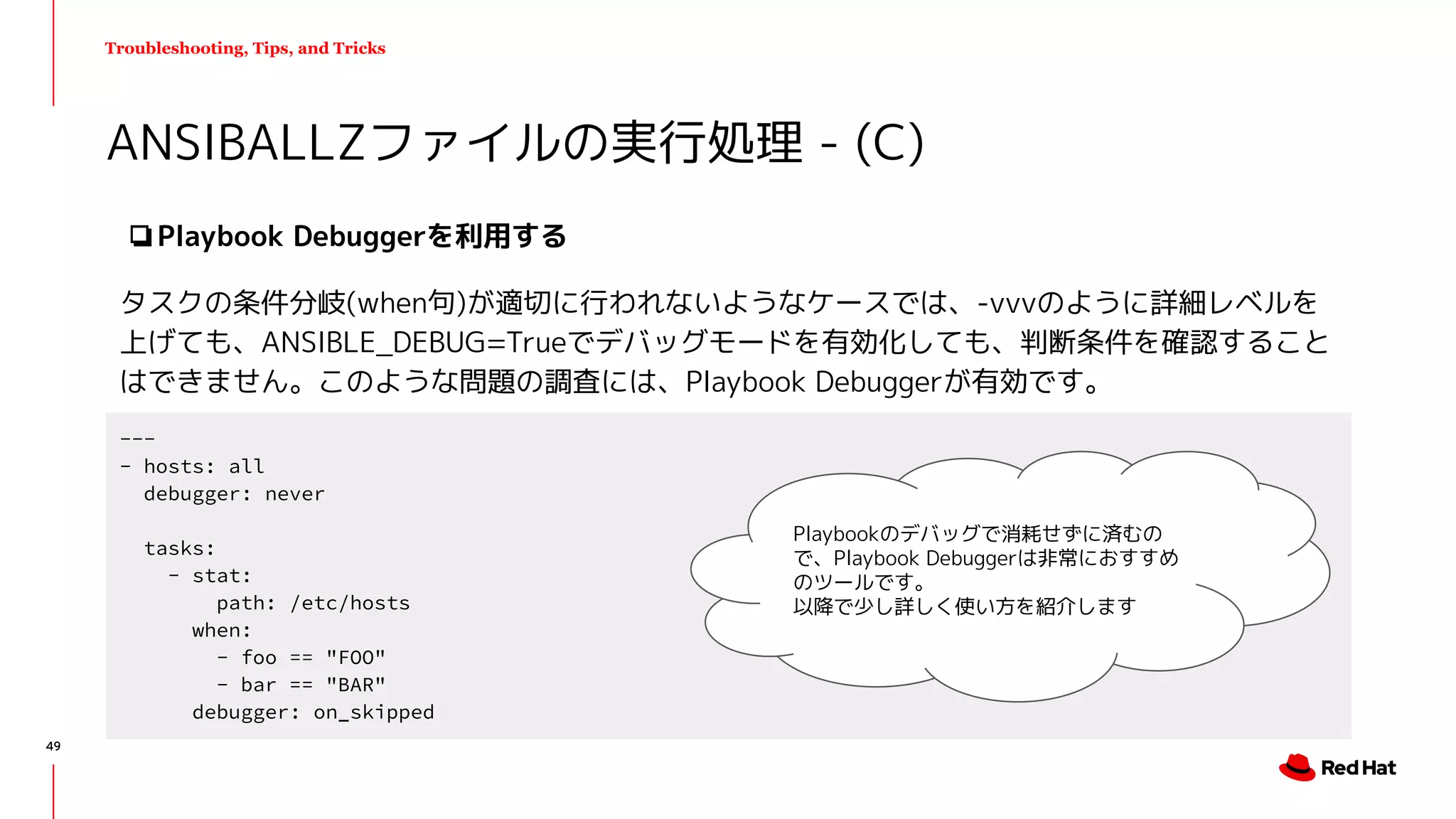 Troubleshooting, Tips, and Tricks
❏Playbook Debuggerを利用する
タスクの条件分岐(when句)が適切に行われないようなケースでは、-vvvのように詳細レベルを
上げても、ANSIBLE_DEBUG=Trueでデバッグモードを有効化しても、判断条件を確認すること
はできません。このような問題の調査には、Playbook Debuggerが有効です。
ANSIBALLZファイルの実行処理 - (C)
---
- hosts: all
debugger: never
tasks:
- stat:
path: /etc/hosts
when:
- foo == "FOO"
- bar == "BAR"
debugger: on_skipped
Playbookのデバッグで消耗せずに済むの
で、Playbook Debuggerは非常におすすめ
のツールです。
以降で少し詳しく使い方を紹介します
49
 
