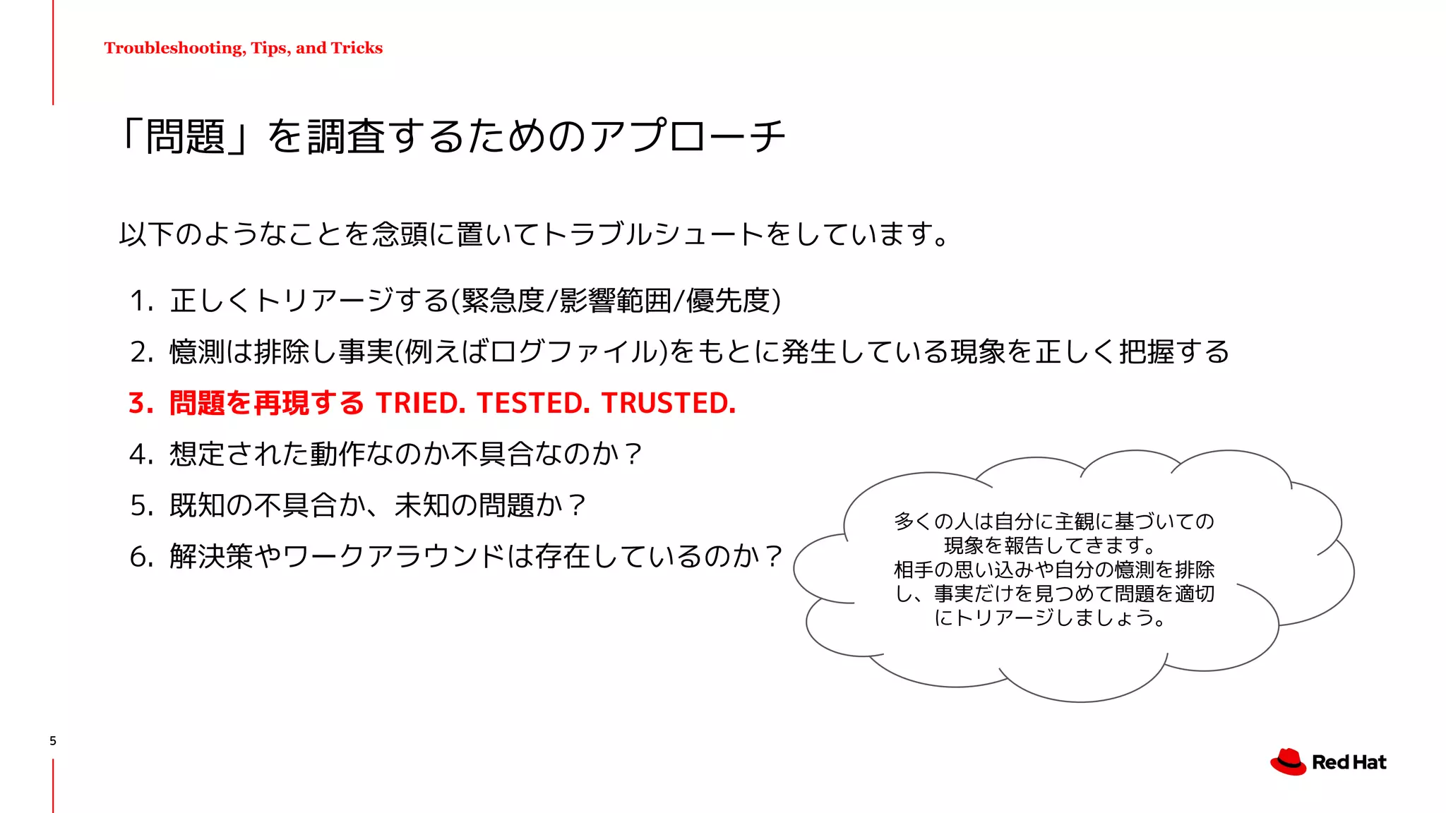Troubleshooting, Tips, and Tricks
以下のようなことを念頭に置いてトラブルシュートをしています。
1. 正しくトリアージする(緊急度/影響範囲/優先度)
2. 憶測は排除し事実(例えばログファイル)をもとに発生している現象を正しく把握する
3. 問題を再現する TRIED. TESTED. TRUSTED.
4. 想定された動作なのか不具合なのか？
5. 既知の不具合か、未知の問題か？
6. 解決策やワークアラウンドは存在しているのか？
「問題」を調査するためのアプローチ
多くの人は自分に主観に基づいての
現象を報告してきます。
相手の思い込みや自分の憶測を排除
し、事実だけを見つめて問題を適切
にトリアージしましょう。
5
 