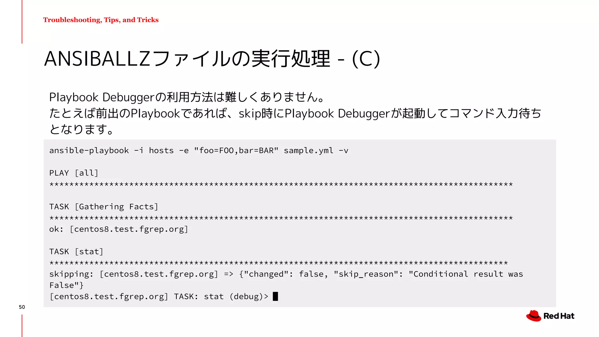 Troubleshooting, Tips, and Tricks
Playbook Debuggerの利用方法は難しくありません。
たとえば前出のPlaybookであれば、skip時にPlaybook Debuggerが起動してコマンド入力待ち
となります。
ANSIBALLZファイルの実行処理 - (C)
ansible-playbook -i hosts -e "foo=FOO,bar=BAR" sample.yml -v
PLAY [all]
*********************************************************************************************
TASK [Gathering Facts]
*********************************************************************************************
ok: [centos8.test.fgrep.org]
TASK [stat]
********************************************************************************************
skipping: [centos8.test.fgrep.org] => {"changed": false, "skip_reason": "Conditional result was
False"}
[centos8.test.fgrep.org] TASK: stat (debug)>
50
 