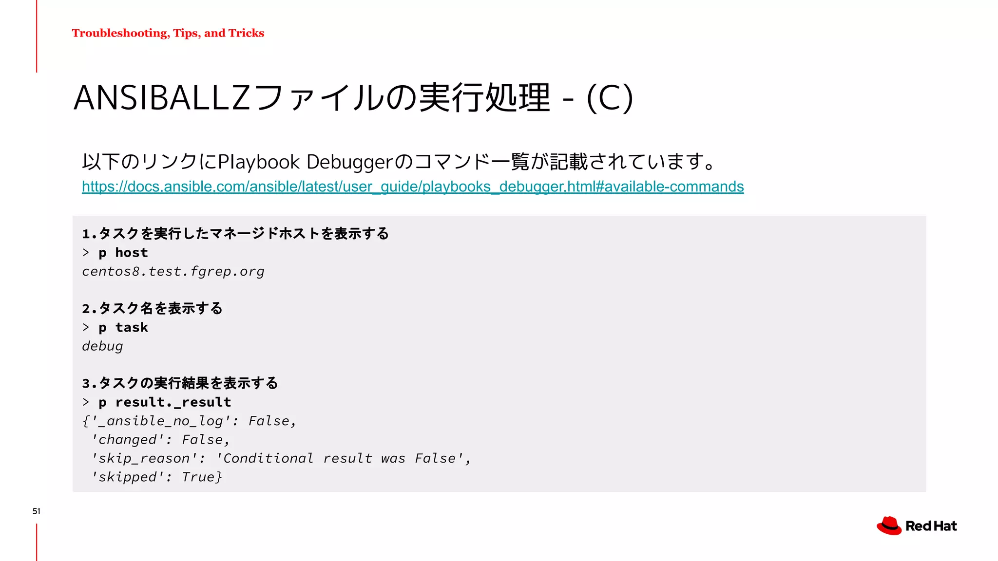 Troubleshooting, Tips, and Tricks
以下のリンクにPlaybook Debuggerのコマンド一覧が記載されています。
https://docs.ansible.com/ansible/latest/user_guide/playbooks_debugger.html#available-commands
ANSIBALLZファイルの実行処理 - (C)
1.タスクを実行したマネージドホストを表示する
> p host
centos8.test.fgrep.org
2.タスク名を表示する
> p task
debug
3.タスクの実行結果を表示する
> p result._result
{'_ansible_no_log': False,
'changed': False,
'skip_reason': 'Conditional result was False',
'skipped': True}
51
 