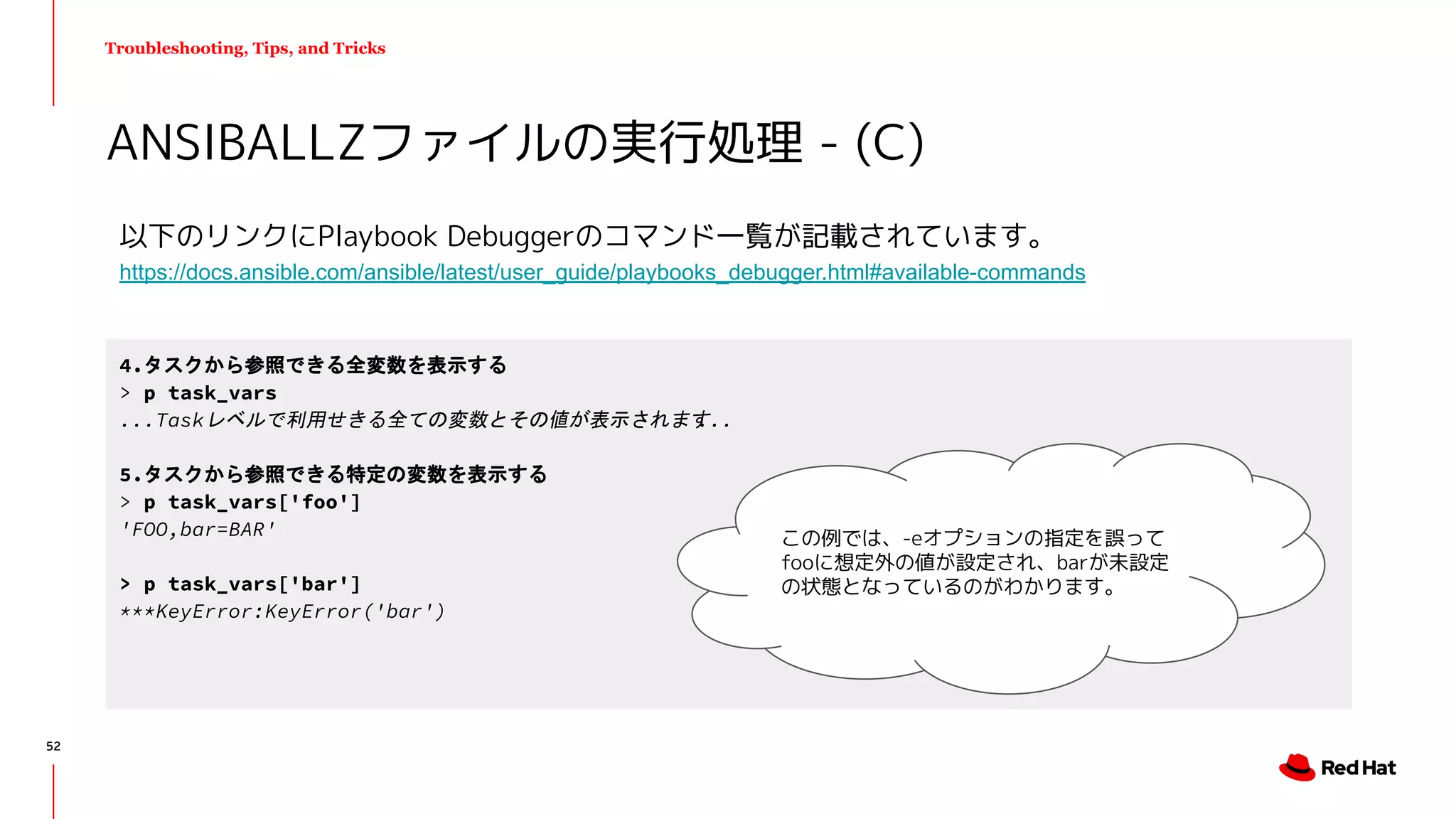 Troubleshooting, Tips, and Tricks
以下のリンクにPlaybook Debuggerのコマンド一覧が記載されています。
https://docs.ansible.com/ansible/latest/user_guide/playbooks_debugger.html#available-commands
ANSIBALLZファイルの実行処理 - (C)
4.タスクから参照できる全変数を表示する
> p task_vars
...Taskレベルで利用せきる全ての変数とその値が表示されます...
5.タスクから参照できる特定の変数を表示する
> p task_vars['foo']
'FOO,bar=BAR'
> p task_vars['bar']
***KeyError:KeyError('bar')
この例では、-eオプションの指定を誤って
fooに想定外の値が設定され、barが未設定
の状態となっているのがわかります。
52
 