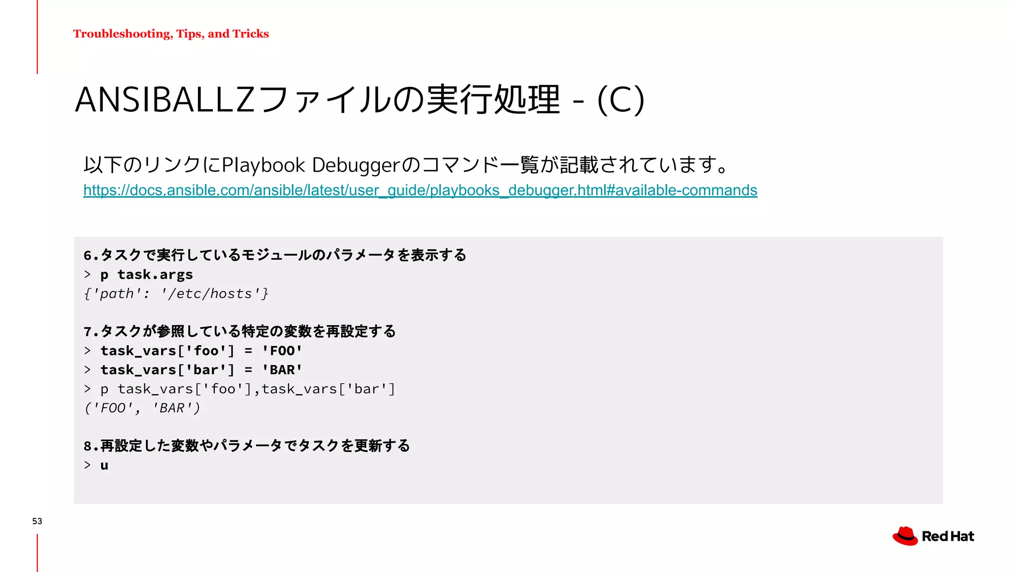 Troubleshooting, Tips, and Tricks
以下のリンクにPlaybook Debuggerのコマンド一覧が記載されています。
https://docs.ansible.com/ansible/latest/user_guide/playbooks_debugger.html#available-commands
ANSIBALLZファイルの実行処理 - (C)
6.タスクで実行しているモジュールのパラメータを表示する
> p task.args
{'path': '/etc/hosts'}
7.タスクが参照している特定の変数を再設定する
> task_vars['foo'] = 'FOO'
> task_vars['bar'] = 'BAR'
> p task_vars['foo'],task_vars['bar']
('FOO', 'BAR')
8.再設定した変数やパラメータでタスクを更新する
> u
53
 