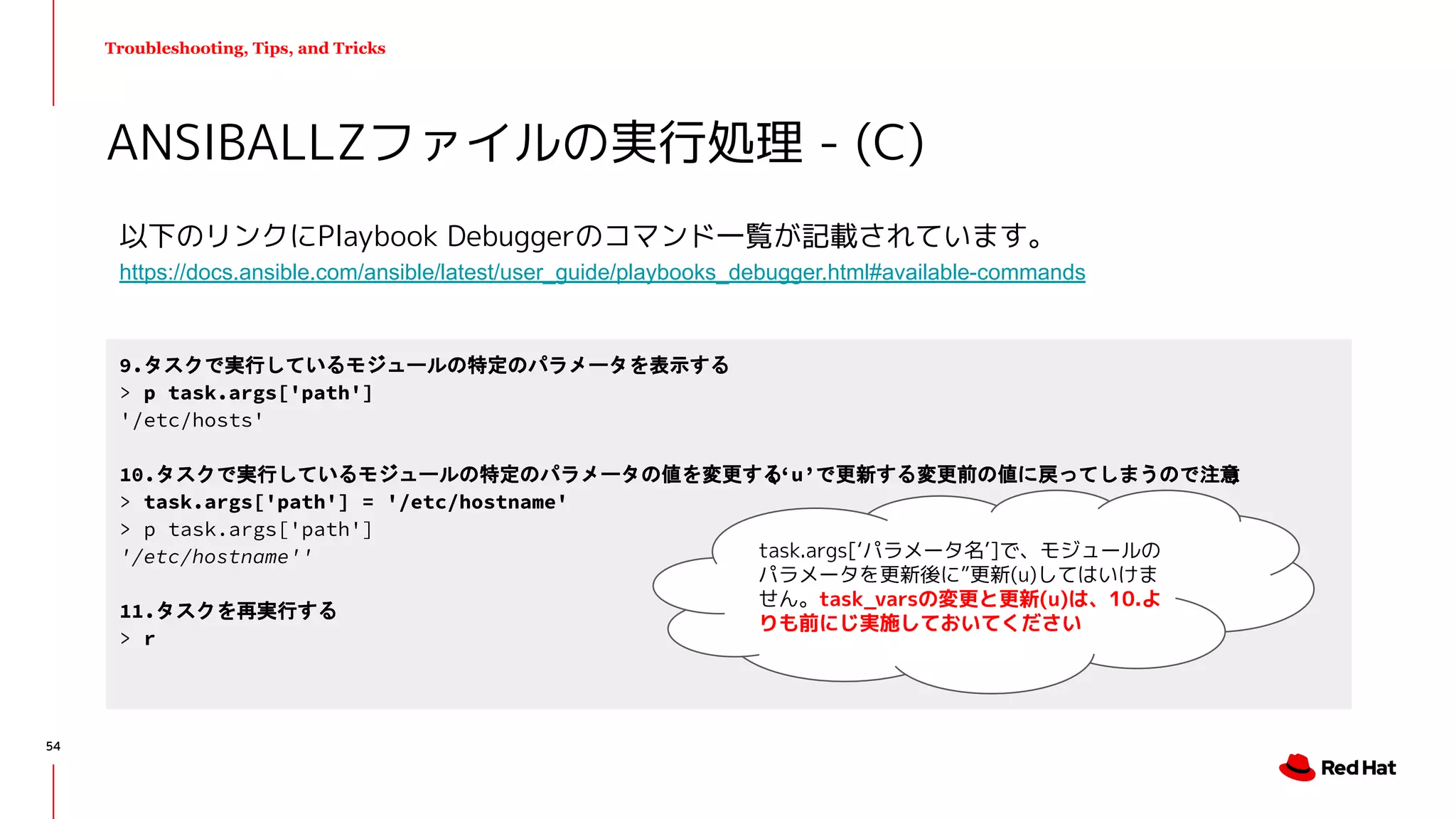 Troubleshooting, Tips, and Tricks
以下のリンクにPlaybook Debuggerのコマンド一覧が記載されています。
https://docs.ansible.com/ansible/latest/user_guide/playbooks_debugger.html#available-commands
ANSIBALLZファイルの実行処理 - (C)
9.タスクで実行しているモジュールの特定のパラメータを表示する
> p task.args['path']
'/etc/hosts'
10.タスクで実行しているモジュールの特定のパラメータの値を変更する(‘u’で更新する変更前の値に戻ってしまうので注意)
> task.args['path'] = '/etc/hostname'
> p task.args['path']
'/etc/hostname''
11.タスクを再実行する
> r
task.args[‘パラメータ名’]で、モジュールの
パラメータを更新後に”更新(u)してはいけま
せん。task_varsの変更と更新(u)は、10.よ
りも前にじ実施しておいてください
54
 