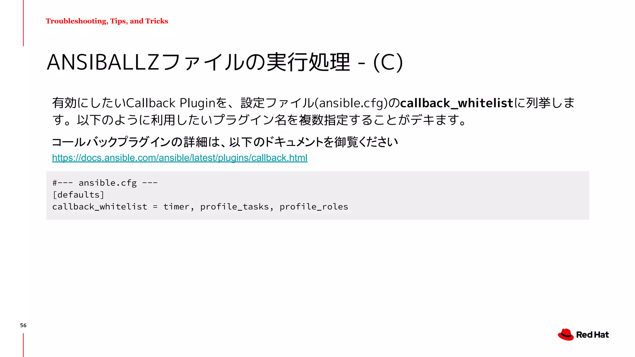 Troubleshooting, Tips, and Tricks
有効にしたいCallback Pluginを、設定ファイル(ansible.cfg)のcallback_whitelistに列挙しま
す。以下のように利用したいプラグイン名を複数指定することがデキます。
ANSIBALLZファイルの実行処理 - (C)
#--- ansible.cfg ---
[defaults]
callback_whitelist = timer, profile_tasks, profile_roles
コールバックプラグインの詳細は、以下のドキュメントを御覧ください
https://docs.ansible.com/ansible/latest/plugins/callback.html
56
 