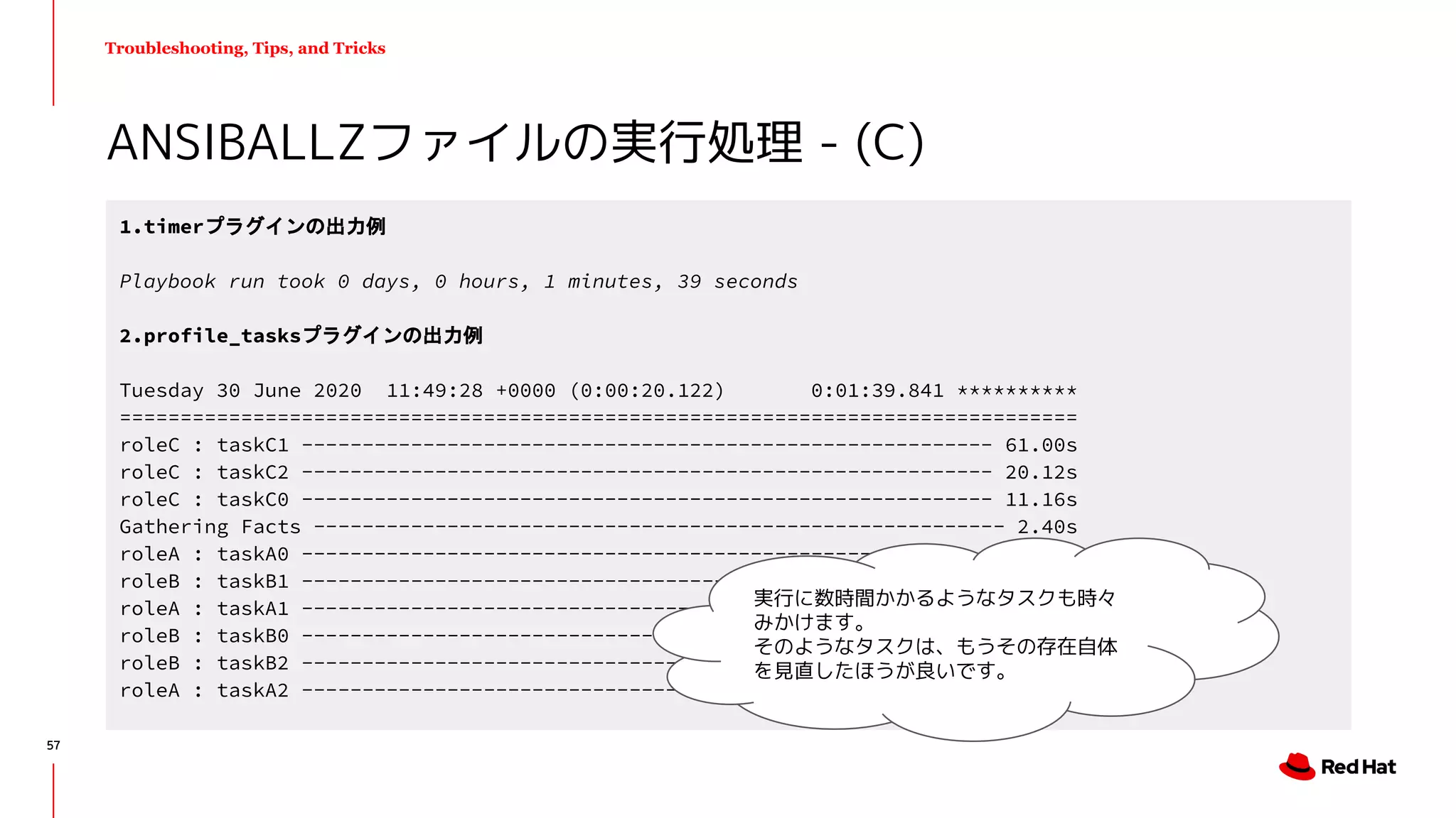 Troubleshooting, Tips, and Tricks
ANSIBALLZファイルの実行処理 - (C)
1.timerプラグインの出力例
Playbook run took 0 days, 0 hours, 1 minutes, 39 seconds
2.profile_tasksプラグインの出力例
Tuesday 30 June 2020 11:49:28 +0000 (0:00:20.122) 0:01:39.841 **********
===============================================================================
roleC : taskC1 --------------------------------------------------------- 61.00s
roleC : taskC2 --------------------------------------------------------- 20.12s
roleC : taskC0 --------------------------------------------------------- 11.16s
Gathering Facts --------------------------------------------------------- 2.40s
roleA : taskA0 ---------------------------------------------------------- 1.50s
roleB : taskB1 ---------------------------------------------------------- 1.07s
roleA : taskA1 ---------------------------------------------------------- 1.01s
roleB : taskB0 ---------------------------------------------------------- 1.00s
roleB : taskB2 ---------------------------------------------------------- 0.23s
roleA : taskA2 ---------------------------------------------------------- 0.19s
実行に数時間かかるようなタスクも時々
みかけます。
そのようなタスクは、もうその存在自体
を見直したほうが良いです。
57
 
