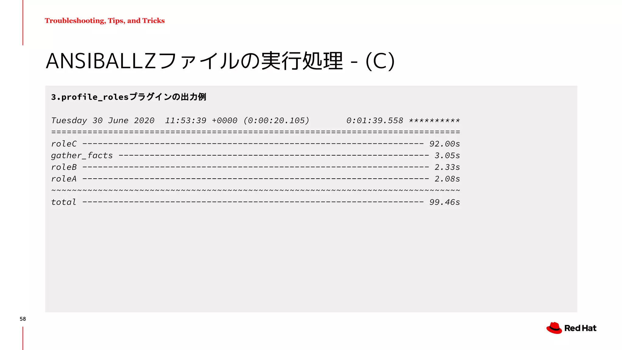 Troubleshooting, Tips, and Tricks
ANSIBALLZファイルの実行処理 - (C)
3.profile_rolesプラグインの出力例
Tuesday 30 June 2020 11:53:39 +0000 (0:00:20.105) 0:01:39.558 **********
===============================================================================
roleC ------------------------------------------------------------------ 92.00s
gather_facts ------------------------------------------------------------ 3.05s
roleB ------------------------------------------------------------------- 2.33s
roleA ------------------------------------------------------------------- 2.08s
~~~~~~~~~~~~~~~~~~~~~~~~~~~~~~~~~~~~~~~~~~~~~~~~~~~~~~~~~~~~~~~~~~~~~~~~~~~~~~~
total ------------------------------------------------------------------ 99.46s
58
 