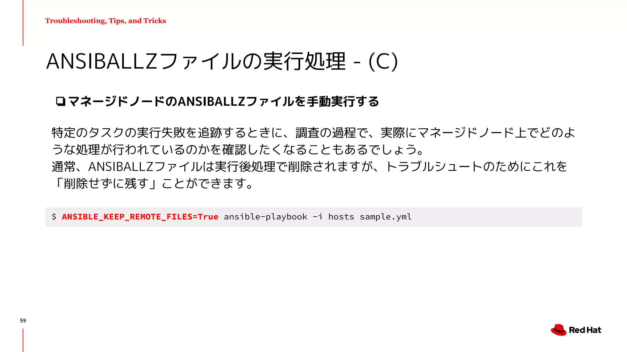 Troubleshooting, Tips, and Tricks
❏マネージドノードのANSIBALLZファイルを手動実行する
特定のタスクの実行失敗を追跡するときに、調査の過程で、実際にマネージドノード上でどのよ
うな処理が行われているのかを確認したくなることもあるでしょう。
通常、ANSIBALLZファイルは実行後処理で削除されますが、トラブルシュートのためにこれを
「削除せずに残す」ことができます。
ANSIBALLZファイルの実行処理 - (C)
$ ANSIBLE_KEEP_REMOTE_FILES=True ansible-playbook -i hosts sample.yml
59
 