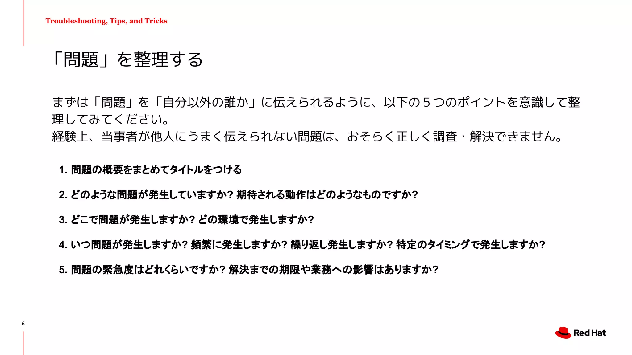 Troubleshooting, Tips, and Tricks
まずは「問題」を「自分以外の誰か」に伝えられるように、以下の５つのポイントを意識して整
理してみてください。
経験上、当事者が他人にうまく伝えられない問題は、おそらく正しく調査・解決できません。
1. 問題の概要をまとめてタイトルをつける
2. どのような問題が発生していますか? 期待される動作はどのようなものですか?
3. どこで問題が発生しますか? どの環境で発生しますか?
4. いつ問題が発生しますか? 頻繁に発生しますか? 繰り返し発生しますか? 特定のタイミングで発生しますか?
5. 問題の緊急度はどれくらいですか? 解決までの期限や業務への影響はありますか?
「問題」を整理する
6
 