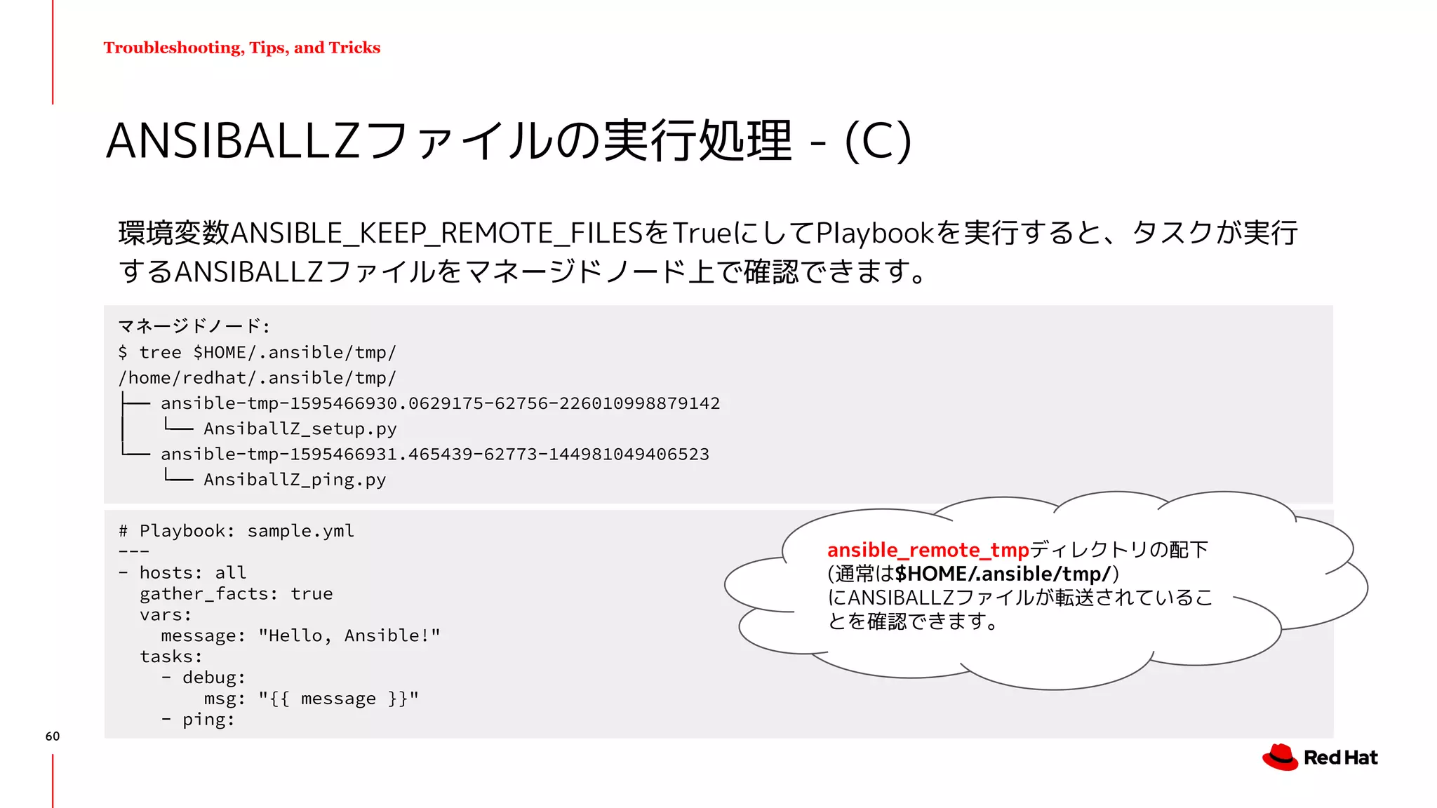 Troubleshooting, Tips, and Tricks
環境変数ANSIBLE_KEEP_REMOTE_FILESをTrueにしてPlaybookを実行すると、タスクが実行
するANSIBALLZファイルをマネージドノード上で確認できます。
ANSIBALLZファイルの実行処理 - (C)
60
マネージドノード:
$ tree $HOME/.ansible/tmp/
/home/redhat/.ansible/tmp/
├── ansible-tmp-1595466930.0629175-62756-226010998879142
│ └── AnsiballZ_setup.py
└── ansible-tmp-1595466931.465439-62773-144981049406523
└── AnsiballZ_ping.py
# Playbook: sample.yml
---
- hosts: all
gather_facts: true
vars:
message: "Hello, Ansible!"
tasks:
- debug:
msg: "{{ message }}"
- ping:
ansible_remote_tmpディレクトリの配下
(通常は$HOME/.ansible/tmp/)
にANSIBALLZファイルが転送されているこ
とを確認できます。
 