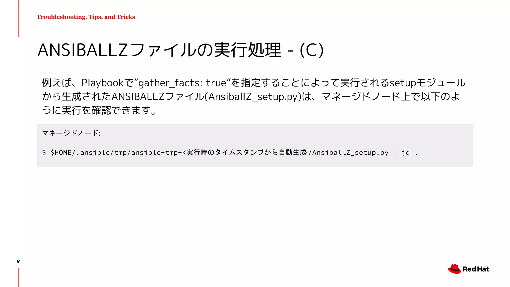 Troubleshooting, Tips, and Tricks
例えば、Playbookで”gather_facts: true”を指定することによって実行されるsetupモジュール
から生成されたANSIBALLZファイル(AnsiballZ_setup.py)は、マネージドノード上で以下のよ
うに実行を確認できます。
ANSIBALLZファイルの実行処理 - (C)
マネージドノード:
$ $HOME/.ansible/tmp/ansible-tmp-<実行時のタイムスタンプから自動生成>/AnsiballZ_setup.py | jq .
61
 