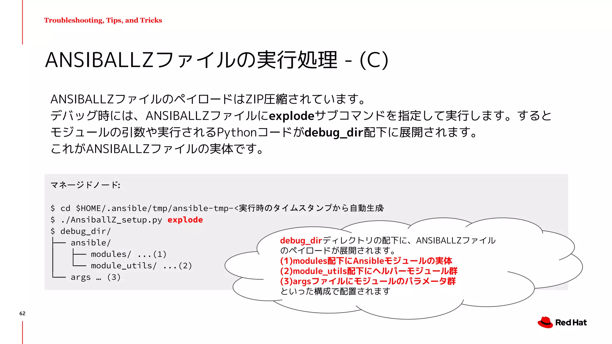 Troubleshooting, Tips, and Tricks
ANSIBALLZファイルのペイロードはZIP圧縮されています。
デバッグ時には、ANSIBALLZファイルにexplodeサブコマンドを指定して実行します。すると
モジュールの引数や実行されるPythonコードがdebug_dir配下に展開されます。
これがANSIBALLZファイルの実体です。
ANSIBALLZファイルの実行処理 - (C)
マネージドノード:
$ cd $HOME/.ansible/tmp/ansible-tmp-<実行時のタイムスタンプから自動生成>
$ ./AnsiballZ_setup.py explode
$ debug_dir/
├── ansible/
│ ├── modules/ ...(1)
│ └── module_utils/ ...(2)
└── args … (3)
62
debug_dirディレクトリの配下に、ANSIBALLZファイル
のペイロードが展開されます。
(1)modules配下にAnsibleモジュールの実体
(2)module_utils配下にヘルパーモジュール群
(3)argsファイルにモジュールのパラメータ群
といった構成で配置されます
 