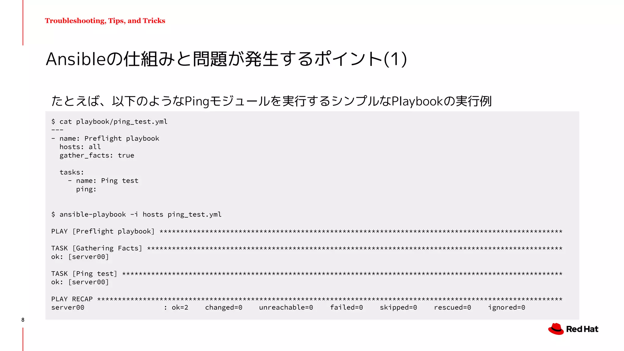 Troubleshooting, Tips, and Tricks
たとえば、以下のようなPingモジュールを実行するシンプルなPlaybookの実行例
Ansibleの仕組みと問題が発生するポイント(1)
$ cat playbook/ping_test.yml
---
- name: Preflight playbook
hosts: all
gather_facts: true
tasks:
- name: Ping test
ping:
$ ansible-playbook -i hosts ping_test.yml
PLAY [Preflight playbook] *************************************************************************************************
TASK [Gathering Facts] ****************************************************************************************************
ok: [server00]
TASK [Ping test] **********************************************************************************************************
ok: [server00]
PLAY RECAP ****************************************************************************************************************
server00 : ok=2 changed=0 unreachable=0 failed=0 skipped=0 rescued=0 ignored=0
8
 