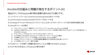 Troubleshooting, Tips, and Tricks
前出のサンプルPlaybook実行時の処理の流れは以下の通りです。
1) インベントリファイル(./inventories/testing/hosts)をロードする
2) cache/connection/become/shellプラグインをロードする
3) Strategy(デフォルトのlinearストラテジー)にしたがってマネージドノードに対する実行計画を生成
4) Setupモジュールの実行
a) マネージドノード上に一時的なワーキングディレクトリ(remote tmp directory)を作成
b) ANSIBALLZ形式でhost_vars、モジュールオプションパラメータを含めて実行プログラムのアーカイブを作成する =>
AnsiballZ_setup.py
c) マネージドノードのPythonインタプリタのパスをディスカバリ
d) 4.2で生成したAnsiballZ_setup.pyファイルをマネージドノードにsftpで転送
e) SSH経由でマネージドノード上に転送したAnsiballZ_setup.pyを実行
f) Callbackプラグインでモジュールの実行結果を標準出力(JSON形式)で受け取ってストア
g) 4.1で作成したディレクトリ配下を削除
5) Pingモジュールの実行 ※詳細な流れは4-a...4-gと同様 (AnsiballZ_ping.py)
6) PLAY RECAPを出力してPlaybookの実行を終了
Ansibleの仕組みと問題が発生するポイント(4)
11
 