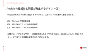 Troubleshooting, Tips, and Tricks
Playbookを実行する際に発生するポイントは、大きく以下の３箇所に整理できます。
(A) Playbookの実行前処理　
(B) ANSIBALLZファイルの転送処理
(C) ANSIBALLZファイルの実行処理
以降では、テクニカルサポートの現場で得られたノウハウを元に、上記の(A),(B),(C)それそれの
フェーズで発生する問題の調査手法をご紹介します。
Ansibleの仕組みと問題が発生するポイント(5)
12
 