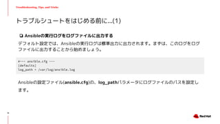 Troubleshooting, Tips, and Tricks
❏ Ansibleの実行ログをログファイルに出力する
デフォルト設定では、Ansibleの実行ログは標準出力に出力されます。まずは、このログをログ
ファイルに出力することから始めましょう。
トラブルシュートをはじめる前に...(1)
#~~~ ansible.cfg ~~~
[defaults]
log_path = /var/log/ansible.log
Ansibleの設定ファイル(ansible.cfg)の、log_pathパラメータにログファイルのパスを設定し
ます。
14
 
