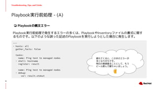 Troubleshooting, Tips, and Tricks
❏ Playbookの構文エラー
Playbook実行前処理で発生するエラーの多くは、PlaybookやInventoryファイルの書式に関す
るものです。以下のような誤った記述のPlaybookを実行しようとした場合に発生します。
Playbook実行前処理 - (A)
---
- hosts: all
gather_facts: false
tasks:
name: Ping test to managed nodes
- shell: hostname
register: result
name: Ping test to managed nodes
- debug:
var: result.stdout
疲れてくると、この手のエラーが
多くなりがちです。
明日の朝頑張ることにして、もう
ビール飲んで寝ちゃいましょう。
18
 