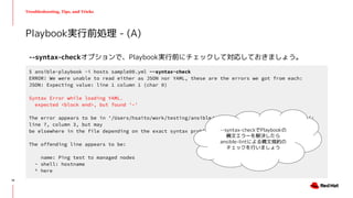 Troubleshooting, Tips, and Tricks
--syntax-checkオプションで、Playbook実行前にチェックして対応しておきましょう。
Playbook実行前処理 - (A)
$ ansible-playbook -i hosts sample00.yml --syntax-check
ERROR! We were unable to read either as JSON nor YAML, these are the errors we got from each:
JSON: Expecting value: line 1 column 1 (char 0)
Syntax Error while loading YAML.
expected <block end>, but found '-'
The error appears to be in '/Users/hsaito/work/testing/ansible/playbook/error/sample00/main.yml':
line 7, column 3, but may
be elsewhere in the file depending on the exact syntax problem.
The offending line appears to be:
name: Ping test to managed nodes
- shell: hostname
^ here
--syntax-checkでPlaybookの
構文エラーを解決したら
ansible-lintによる構文規約の
チェックを行いましょう
19
 