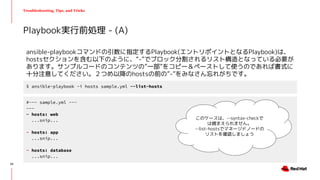 Troubleshooting, Tips, and Tricks
ansible-playbookコマンドの引数に指定するPlaybook(エントリポイントとなるPlaybook)は、
hostsセクションを含む以下のように、“-”でブロック分割されるリスト構造となっている必要が
あります。サンプルコードのコンテンツの”一部”をコピー＆ペーストして使うのであれば書式に
十分注意してください。２つめ以降のhostsの前の”-”をみなさん忘れがちです。
Playbook実行前処理 - (A)
$ ansible-playbook -i hosts sample.yml --list-hosts
#~~~ sample.yml ~~~
---
- hosts: web
...snip...
- hosts: app
...snip...
- hosts: database
...snip...
このケースは、--syntax-checkで
は捕まえられません。
--list-hostsでマネージドノードの
リストを確認しましょう
20
 