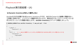 Troubleshooting, Tips, and Tricks
❏ Dynamic Inventoryが正しく動作しない
Ansibleの大きな武器であるDynamic Inventoryですが、AWSやvCenterとの連携に問題があっ
て同期に失敗すると、インベントリ情報が空となったり、想定外のマネージドノードのリストが
作られたり...といった問題が発生します。ansible-inventoryコマンドで確認しましょう。
Playbook実行前処理 - (A)
$ ANSIBLE_DEBUG=True ansible-inventory -i aws_ec2.yml --list
...
{
"_meta": {
"hostvars": {}
},
"all": { # <= AWS上に仮想マシンインスタンスが存在するにもかかわらずallリストが空になっている
"children": [
"ungrouped"
]
}
}
21
 