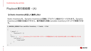 Troubleshooting, Tips, and Tricks
❏ Static Inventoryが正しく動作しない
Static Inventoryも、Dynamic Inventoryと同様にプラグイン経由でロードされます。Dynamic
Inventoryと同様の仕組みですから、動作確認も同様にansible-inventoryコマンドで実施できま
す。
Playbook実行前処理 - (A)
$ ANSIBLE_DEBUG=True ansible-inventory -i hosts --list
...
{
"_meta": {
"hostvars": {}
},
"all": { # <= Inventoryファイルにマネージドノードが記述されているにもかかわらずallリストが空になっている
"children": [
"ungrouped"
]
}
}
23
 