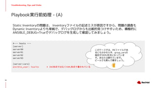 Troubleshooting, Tips, and Tricks
Static Inventoryの問題は、 Inventoryファイルの記述ミスが原因ですから、問題の調査も
Dynamic Inventoryよりも単純で、デバッグログからも比較的見つけやすいため、積極的に
ANSIBLE_DEBUG=Trueでデバッグログを生成して確認してみましょう。
Playbook実行前処理 - (A)
#~~~ hosts ~~~
[server]
server00
server01
server02
server03
[server:vars]
ansible_user: hsaito # INI形式ではなくYAML形式で書かれている
このケースでは、INIファイルであ
るにもかかわらず、group_varsの
指定がYAML形式になっていま
す。あなたは疲れています。
ビールでも飲んで寝ましょう。
24
 