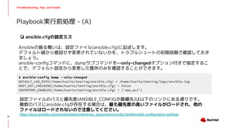 Troubleshooting, Tips, and Tricks
Playbook実行前処理 - (A)
$ ansible-config dump --only-changed
DEFAULT_LOG_PATH(/home/hsaito/testing/ansible.cfg) = /home/hsaito/testing/logs/ansible.log
HOST_KEY_CHECKING(/home/hsaito/testing/ansible.cfg) = False
INVENTORY_ENABLED(/home/hsaito/testing/ansible.cfg) = ['aws_ec2']
❏ ansible.cfgの設定ミス
Ansibleの振る舞いは、設定ファイル(ansible.cfg)に記述します。
デフォルト値から意図せず変更されていないかを、トラブルシュートの初期段階で確認しておき
ましょう。
ansible-conﬁgコマンドに、dumpサブコマンドを--only-changedオプション付きで指定するこ
とで、デフォルト設定から変更した箇所のみを確認することができます。
設定ファイルのパスと優先度(ANSIBLE_CONFIGが最優先)は以下のリンクにある通りです。
複数のパスにansible.cfgが存在する場合は、最も優先度の高いファイルがロードされ、他の
ファイルはロードされないので注意してください。
https://docs.ansible.com/ansible/latest/reference_appendices/config.html#ansible-configuration-settings
25
 