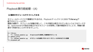 Troubleshooting, Tips, and Tricks
Playbook実行前処理 - (A)
.
├── library
│ └── <latest_module>.py # Upstreamから取得した最新版のモジュール
├── module_utils
│ └── <helper_module>.py # モジュールが必要とするヘルパーモジュールがあればココに配置
└── playbook.yml
❏ 最新のモジュールでテストしてみる
モジュールロードパスで最優先されるのは、Playbookディレクトリにある ”library/”
配下のモジュールです。
調査の過程で、モジュールの挙動が怪しく、これが現在は修正されているというようなケースで
は、Upstreamから不具合が修正されたモジュールを取得して動作確認を行うことで、問題の調
査を1歩進めることができるでしょう。
27
 