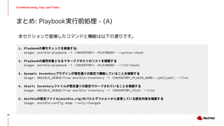 Troubleshooting, Tips, and Tricks
まとめ: Playbook実行前処理 - (A)
1. Playbookの構文チェックを実施する:
Usage: ansible-playbook -i <INVENTORY> <PLAYBOOK> --syntax-check
2. Playbookの適用対象となるマネージドホストのリストを確認する:
Usage: ansible-playbook -i <INVENTORY> <PLAYBOOK> --list-hosts
3. Dynamic Inventoryプラグインが想定通りの設定で機能していることを確認する:
Usage: ANSIBLE_DEBUG=True ansible-inventory -i <INVENTORY_PLUGIN_NAME>.(yml|yaml) --list
4. Static Inventoryファイルが想定通りの設定でロードされていることを確認する:
Usage: ANSIBLE_DEBUG=True ansible-inventory -i <INVENTORY_FILE> --list
5. Ansibleの設定ファイル(ansible.cfg)のパスとデフォルトから変更している設定内容を確認する:
Usage: ansible-config dump --only-changed
本セクションで登場したコマンドと機能は以下の通りです。
28
 