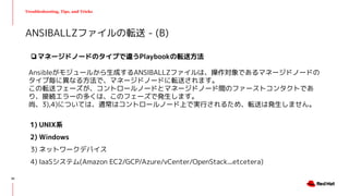 Troubleshooting, Tips, and Tricks
❏マネージドノードのタイプで違うPlaybookの転送方法
Ansibleがモジュールから生成するANSIBALLZファイルは、操作対象であるマネージドノードの
タイプ毎に異なる方法で、マネージドノードに転送されます。
この転送フェーズが、コントロールノードとマネージドノード間のファーストコンタクトであ
り、接続エラーの多くは、このフェーズで発生します。
尚、3),4)については、通常はコントロールノード上で実行されるため、転送は発生しません。
1) UNIX系
2) Windows
3) ネットワークデバイス
4) IaaSシステム(Amazon EC2/GCP/Azure/vCenter/OpenStack...etcetera)
ANSIBALLZファイルの転送 - (B)
30
 