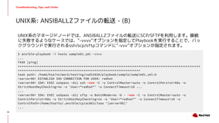 Troubleshooting, Tips, and Tricks
UNIX系のマネージドノードでは、ANSIBALLZファイルの転送にSCP/SFTPを利用します。接続
に失敗するようなケースでは、”-vvvv”オプションを指定してPlaybookを実行することで、バッ
クグラウンドで実行されるssh/scp/sftpコマンドに”-vvv”オプションが指定されます。
UNIX系: ANSIBALLZファイルの転送 - (B)
$ ansible-playbook -i hosts sample01.yml -vvvv
...
TASK [ping]
****************************************************************************************************
*******************************************************************
task path: /home/hsaito/work/testing/codt2020/playbook/sample/sample01.yml:6
<server00> ESTABLISH SSH CONNECTION FOR USER: redhat
<server00> SSH: EXEC sshpass -d11 ssh -vvv -C -o ControlMaster=auto -o ControlPersist=60s -o
StrictHostKeyChecking=no -o 'User="redhat"' -o ConnectTimeout=10 ...
...
<server00> SSH: EXEC sshpass -d11 sftp -o BatchMode=no -b - -vvv -C -o ControlMaster=auto -o
ControlPersist=60s -o StrictHostKeyChecking=no -o 'User="redhat"' -o ConnectTimeout=10 -o
ControlPath=/home/hsaito/.ansible/cp/ac861c7aaa '[server00]'
...
34
 