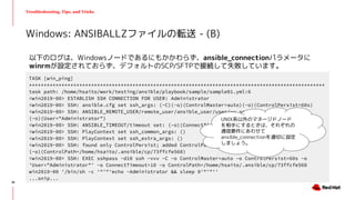 Troubleshooting, Tips, and Tricks
以下のログは、Windowsノードであるにもかかわらず、ansible_connectionパラメータに
winrmが設定されておらず、デフォルトのSCP/SFTPで接続して失敗しています。
Windows: ANSIBALLZファイルの転送 - (B)
TASK [win_ping]
****************************************************************************************************
task path: /home/hsaito/work/testing/ansible/playbook/sample/sample01.yml:6
<win2019-00> ESTABLISH SSH CONNECTION FOR USER: Administrator
<win2019-00> SSH: ansible.cfg set ssh_args: (-C)(-o)(ControlMaster=auto)(-o)(ControlPersist=60s)
<win2019-00> SSH: ANSIBLE_REMOTE_USER/remote_user/ansible_user/user/-u set:
(-o)(User="Administrator")
<win2019-00> SSH: ANSIBLE_TIMEOUT/timeout set: (-o)(ConnectTimeout=10)
<win2019-00> SSH: PlayContext set ssh_common_args: ()
<win2019-00> SSH: PlayContext set ssh_extra_args: ()
<win2019-00> SSH: found only ControlPersist; added ControlPath:
(-o)(ControlPath=/home/hsaito/.ansible/cp/73ffcfe560)
<win2019-00> SSH: EXEC sshpass -d10 ssh -vvv -C -o ControlMaster=auto -o ControlPersist=60s -o
'User="Administrator"' -o ConnectTimeout=10 -o ControlPath=/home/hsaito/.ansible/cp/73ffcfe560
win2019-00 '/bin/sh -c '"'"'echo ~Administrator && sleep 0'"'"''
...snip...
UNIX系以外のマネージドノード
を相手にするときは、それぞれの
通信要件にあわせて
ansible_connectionを適切に設定
しましょう。
36
 