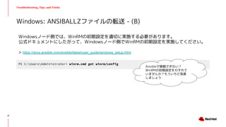 Troubleshooting, Tips, and Tricks
Windowsノード側では、WinRMの初期設定を適切に実施する必要があります。
公式ドキュメントにしたがって、Windowsノード側でWinRMの初期設定を実施してください。
> https://docs.ansible.com/ansible/latest/user_guide/windows_setup.html
Windows: ANSIBALLZファイルの転送 - (B)
PS C:UsersAdministrator> winrm.cmd get winrm/config
Ansibleで接続できない？
WinRMの初期設定をわすれて
いませんか？もういちど見直
しましょう
37
 
