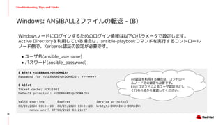 Troubleshooting, Tips, and Tricks
Windowsノードにログインするためのログイン情報は以下のパラメータで設定します。
Active Directoryを利用している場合は、ansible-playbookコマンドを実行するコントロール
ノード側で、Kerberos認証の設定が必要です。
● ユーザ名(ansible_username)
● パスワード(ansible_password)
Windows: ANSIBALLZファイルの転送 - (B)
$ kinit <USERNAME>@<DOMAIN>
Password for <USERNAME>@<DOMAIN>: ********
$ klist
Ticket cache: KCM:1001
Default principal: <USERNAME>@<DOMAIN>
Valid starting Expires Service principal
06/29/2020 03:21:29 06/29/2020 13:21:29 krbtgt/<DOMAIN>@<DOMAIN>
renew until 07/06/2020 03:21:27
AD認証を利用する場合は、コントロー
ルノードでの設定も必要です。
kinitコマンドによるユーザ認証が正し
く行われるかを確認してください。
38
 