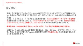 Troubleshooting, Tips, and Tricks
現在、広く認知されているように、Ansibleはプログラミングやエンジニアリングの経験が少な
い、あるいはそれらを学ぼうとする人にとって、利用しやすいツールであることは間違いありま
せん。
しかし、トラブルシューティングとなると話は別です。Ansible自体のアーキテクチャを理解す
る必要があるのはもちろんのこと、Ansibleを実行するコントロールノードや、自動化の対象と
なるマネージドノード上で稼働しているシステムに対する深い理解も必要となります。
残念ながら、Ansibleのトラブルシューティングは、シンプルでも簡単でもありません。
以降では、AnsibleがPlaybookを実行する仕組みと、コントロールノードやマネージドノード上
で、なぜ、みなさんが書いたPlaybookが想定通りに動作「しなかった」のかを調査するための
ヒントをご紹介します。
はじめに
4
 