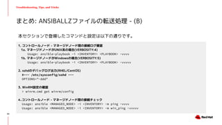 Troubleshooting, Tips, and Tricks
まとめ: ANSIBALLZファイルの転送処理 - (B)
1. コントロールノード - マネージドノード間の接続ログ確認
1a. マネージドノードがUNIX系の場合(VERBOSITY:4)
Usage: ansible-playbook -i <INVENTORY> <PLAYBOOK> -vvvv
1b. マネージドノードがWindowsの場合(VERBOSITY:5)
Usage: ansible-playbook -i <INVENTORY> <PLAYBOOK> -vvvvv
2. sshdのデバッグログ出力(RHEL/CentOS)
#~~~ /etc/sysconfig/sshd ~~~
OPTIONS="-ddd"
3. WinRM設定の確認
> winrm.cmd get winrm/config
4.コントロールノード - マネージドノード間の接続チェック
Usage: ansible <MANAGED_NODE> -i <INVENTORY> -m ping -vvvv
Usage: ansible <MANAGED_NODE> -i <INVENTORY> -m win_ping -vvvvv
本セクションで登場したコマンドと設定は以下の通りです。
40
 