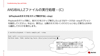 Troubleshooting, Tips, and Tricks
❏Playbookのタスクをステップ実行する(--step)
Playbookのデバッグ時に、各タスクをステップ実行したいようなケースでは--stepオプション
を指定してください。中止(n)、実行(y)、以降のタスクをインタラクションなしで実行(c)の中か
ら選択してタスクを実行します。
ANSIBALLZファイルの実行処理 - (C)
$ ansible-playbook -i hosts sample.yml --step
PLAY [all] ***************************************************
Perform task: TASK: Gathering Facts (N)o/(y)es/(c)ontinue:
後述するPlaybook Debuggerを使ってしま
うので、正直あまり登場機会はありません
が、タスクの実行前にマネージドノード側
で特定の条件を作り出したいよなケースで
は有効です
43
 