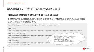 Troubleshooting, Tips, and Tricks
❏Playbookを特定のタスクから実行する(--start-at-task)
ある特定のタスクの調査のために、前段のタスクを飛ばして特定のタスクからPlaybookを実行
したいようなケースで利用します。
ANSIBALLZファイルの実行処理 - (C)
$ ansible-playbook -i hosts sample.yml -l --start-at-task "task B"
PLAY [all]
***********************************************************************************************
TASK [Gathering Facts]
***********************************************************************************************
ok: [centos8.test.fgrep.org]
TASK [task B]
***********************************************************************************************
ok: [centos8.test.fgrep.org]
...
タスクのnameセクションに設定したタ
スク名を指定して、そのタスクから
Playbookを実行します。
Gather Factsはスキップしません。
44
 