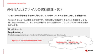 Troubleshooting, Tips, and Tricks
❏モジュールが必要とするライブラリやコマンドがインストールされていることを確認する
Ansibleのモジュールは数多くありますが、利用に際しては必ずドキュメントを読みましょう。
特にRequirementsには、モジュールが動作するのに必要なライブラリやコマンドの情報が書か
れています。
ANSIBALLZファイルの実行処理 - (C)
例: gitモジュール
Requirements
The below requirements are needed on the host that executes this module.
●git>=1.7.1 (the command line tool) これらは、
「ANSIBALLZファイルを実行するノード」
にインストールする必要があります！
45
 