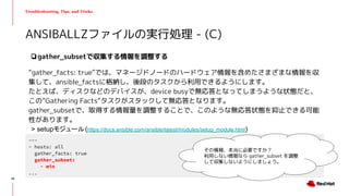 Troubleshooting, Tips, and Tricks
❏gather_subsetで収集する情報を調整する
“gather_facts: true”では、マネージドノードのハードウェア情報を含めたさまざまな情報を収
集して、ansible_factsに格納し、後段のタスクから利用できるようにします。
たとえば、ディスクなどのデバイスが、device busyで無応答となってしまうような状態だと、
この”Gathering Facts”タスクがスタックして無応答となります。
gather_subsetで、取得する情報量を調整することで、このような無応答状態を抑止できる可能
性があります。
ANSIBALLZファイルの実行処理 - (C)
---
- hosts: all
gather_facts: true
gather_subset:
- min
...
その情報、本当に必要ですか？
利用しない情報なら gather_subset を調整
して収集しないようにしましょう。
> setupモジュール(https://docs.ansible.com/ansible/latest/modules/setup_module.html)
46
 