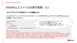 Troubleshooting, Tips, and Tricks
❏ライブラリパスに余計なファイルは配置しない
ansibleのモジュールパスにAnsibleのモジュールと同名のPythonプログラム(例えばsetup.py)
を配置してはいけません。
ANSIBALLZファイルの実行処理 - (C)
$ tree sample04
sample
|-- library
| `-- setup.py
`-- sample.yml
$ ansible-playbook -i hosts sample/sample.yml
...
TASK [Gathering Facts]
*********************************************************************************************
fatal: [centos8.test.fgrep.org]: FAILED! => {"ansible_facts": {}, "changed": false, "failed_modules": {"setup":
{"failed": true, "module_stderr": "Shared connection to centos8.test.fgrep.org closed.rn", "module_stdout":
"/usr/bin/env: ‘python’: No such file or directoryrn", "msg": "MODULE FAILUREnSee stdout/stderr for the
exact error", "rc": 127}}, "msg": "The following modules failed to execute: setupn"}
うっかり *PythonSDK のようなソースコードを、
モジュールパスに展開していしまうと...
Ansibleはそれに含まれるsetup.pyを、自身の
setupモジュールと誤認識して利用しようとします
47
 