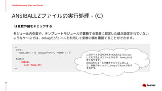 Troubleshooting, Tips, and Tricks
❏変数の値をチェックする
モジュールの引数や、テンプレートモジュールで置換する変数に想定した値が設定されていない
ようなケースでは、debugモジュールを利用して変数の値を確認することができます。
ANSIBALLZファイルの実行処理 - (C)
...
vars:
home_dir: '{{ lookup("env", "HOME") }}'
tasks:
- debug:
var: home_dir
...
このケースではHOMEをHOGEのようにtypo
しても文法上はエラーとならず、home_dirは
空となります。
debugモジュールで値をチェックしましょ
う。変数のチェックにはmsgよりもvarがおす
すめです。
48
 