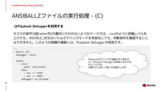 Troubleshooting, Tips, and Tricks
❏Playbook Debuggerを利用する
タスクの条件分岐(when句)が適切に行われないようなケースでは、-vvvのように詳細レベルを
上げても、ANSIBLE_DEBUG=Trueでデバッグモードを有効化しても、判断条件を確認すること
はできません。このような問題の調査には、Playbook Debuggerが有効です。
ANSIBALLZファイルの実行処理 - (C)
---
- hosts: all
debugger: never
tasks:
- stat:
path: /etc/hosts
when:
- foo == "FOO"
- bar == "BAR"
debugger: on_skipped
Playbookのデバッグで消耗せずに済むの
で、Playbook Debuggerは非常におすすめ
のツールです。
以降で少し詳しく使い方を紹介します
49
 