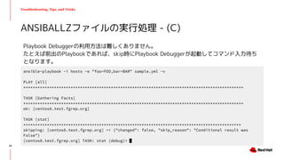 Troubleshooting, Tips, and Tricks
Playbook Debuggerの利用方法は難しくありません。
たとえば前出のPlaybookであれば、skip時にPlaybook Debuggerが起動してコマンド入力待ち
となります。
ANSIBALLZファイルの実行処理 - (C)
ansible-playbook -i hosts -e "foo=FOO,bar=BAR" sample.yml -v
PLAY [all]
*********************************************************************************************
TASK [Gathering Facts]
*********************************************************************************************
ok: [centos8.test.fgrep.org]
TASK [stat]
********************************************************************************************
skipping: [centos8.test.fgrep.org] => {"changed": false, "skip_reason": "Conditional result was
False"}
[centos8.test.fgrep.org] TASK: stat (debug)>
50
 