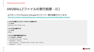 Troubleshooting, Tips, and Tricks
以下のリンクにPlaybook Debuggerのコマンド一覧が記載されています。
https://docs.ansible.com/ansible/latest/user_guide/playbooks_debugger.html#available-commands
ANSIBALLZファイルの実行処理 - (C)
1.タスクを実行したマネージドホストを表示する
> p host
centos8.test.fgrep.org
2.タスク名を表示する
> p task
debug
3.タスクの実行結果を表示する
> p result._result
{'_ansible_no_log': False,
'changed': False,
'skip_reason': 'Conditional result was False',
'skipped': True}
51
 