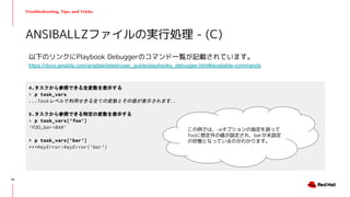 Troubleshooting, Tips, and Tricks
以下のリンクにPlaybook Debuggerのコマンド一覧が記載されています。
https://docs.ansible.com/ansible/latest/user_guide/playbooks_debugger.html#available-commands
ANSIBALLZファイルの実行処理 - (C)
4.タスクから参照できる全変数を表示する
> p task_vars
...Taskレベルで利用せきる全ての変数とその値が表示されます...
5.タスクから参照できる特定の変数を表示する
> p task_vars['foo']
'FOO,bar=BAR'
> p task_vars['bar']
***KeyError:KeyError('bar')
この例では、-eオプションの指定を誤って
fooに想定外の値が設定され、barが未設定
の状態となっているのがわかります。
52
 