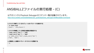 Troubleshooting, Tips, and Tricks
以下のリンクにPlaybook Debuggerのコマンド一覧が記載されています。
https://docs.ansible.com/ansible/latest/user_guide/playbooks_debugger.html#available-commands
ANSIBALLZファイルの実行処理 - (C)
6.タスクで実行しているモジュールのパラメータを表示する
> p task.args
{'path': '/etc/hosts'}
7.タスクが参照している特定の変数を再設定する
> task_vars['foo'] = 'FOO'
> task_vars['bar'] = 'BAR'
> p task_vars['foo'],task_vars['bar']
('FOO', 'BAR')
8.再設定した変数やパラメータでタスクを更新する
> u
53
 