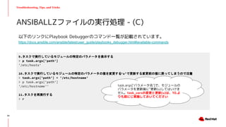 Troubleshooting, Tips, and Tricks
以下のリンクにPlaybook Debuggerのコマンド一覧が記載されています。
https://docs.ansible.com/ansible/latest/user_guide/playbooks_debugger.html#available-commands
ANSIBALLZファイルの実行処理 - (C)
9.タスクで実行しているモジュールの特定のパラメータを表示する
> p task.args['path']
'/etc/hosts'
10.タスクで実行しているモジュールの特定のパラメータの値を変更する(‘u’で更新する変更前の値に戻ってしまうので注意)
> task.args['path'] = '/etc/hostname'
> p task.args['path']
'/etc/hostname''
11.タスクを再実行する
> r
task.args[‘パラメータ名’]で、モジュールの
パラメータを更新後に”更新(u)してはいけま
せん。task_varsの変更と更新(u)は、10.よ
りも前にじ実施しておいてください
54
 