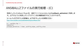 Troubleshooting, Tips, and Tricks
有効にしたいCallback Pluginを、設定ファイル(ansible.cfg)のcallback_whitelistに列挙しま
す。以下のように利用したいプラグイン名を複数指定することがデキます。
ANSIBALLZファイルの実行処理 - (C)
#--- ansible.cfg ---
[defaults]
callback_whitelist = timer, profile_tasks, profile_roles
コールバックプラグインの詳細は、以下のドキュメントを御覧ください
https://docs.ansible.com/ansible/latest/plugins/callback.html
56
 