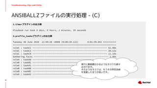 Troubleshooting, Tips, and Tricks
ANSIBALLZファイルの実行処理 - (C)
1.timerプラグインの出力例
Playbook run took 0 days, 0 hours, 1 minutes, 39 seconds
2.profile_tasksプラグインの出力例
Tuesday 30 June 2020 11:49:28 +0000 (0:00:20.122) 0:01:39.841 **********
===============================================================================
roleC : taskC1 --------------------------------------------------------- 61.00s
roleC : taskC2 --------------------------------------------------------- 20.12s
roleC : taskC0 --------------------------------------------------------- 11.16s
Gathering Facts --------------------------------------------------------- 2.40s
roleA : taskA0 ---------------------------------------------------------- 1.50s
roleB : taskB1 ---------------------------------------------------------- 1.07s
roleA : taskA1 ---------------------------------------------------------- 1.01s
roleB : taskB0 ---------------------------------------------------------- 1.00s
roleB : taskB2 ---------------------------------------------------------- 0.23s
roleA : taskA2 ---------------------------------------------------------- 0.19s
実行に数時間かかるようなタスクも時々
みかけます。
そのようなタスクは、もうその存在自体
を見直したほうが良いです。
57
 